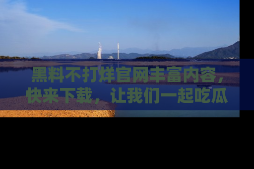 黑料不打烊官网丰富内容,快来下载,让我们一起吃瓜吧!