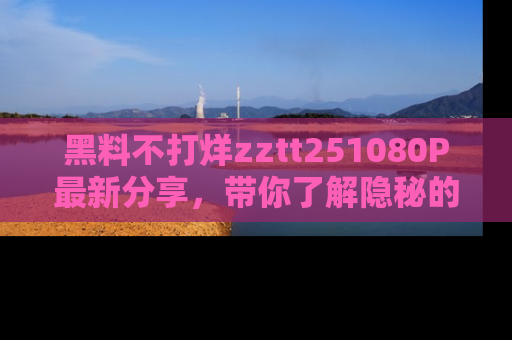 黑料不打烊zztt251080P最新分享,带你了解隐秘的明星生活和趣事