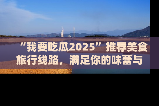 “我要吃瓜2025”推荐美食旅行线路，满足你的味蕾与好奇心