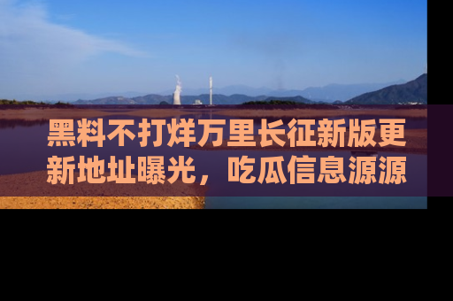 黑料不打烊万里长征新版更新地址曝光,吃瓜信息源源不断