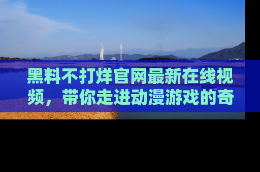 黑料不打烊官网最新在线视频,带你走进动漫游戏的奇幻与现实交汇处