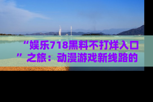 “娱乐718黑料不打烊入口”之旅：动漫游戏新线路的耀眼内幕曝光！