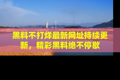黑料不打烊最新网址持续更新,精彩黑料绝不停歇
