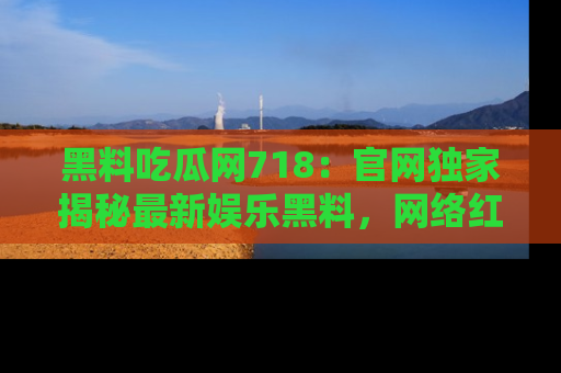 黑料吃瓜网718：官网独家揭秘最新娱乐黑料，网络红人齐聚一堂！