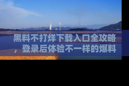 黑料不打烊下载入口全攻略，登录后体验不一样的爆料乐趣！