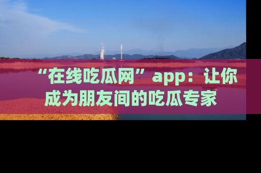 “在线吃瓜网”app：让你成为朋友间的吃瓜专家