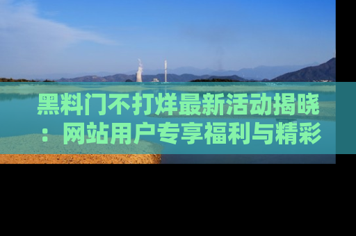 黑料门不打烊最新活动揭晓:网站用户专享福利与精彩内容抢先看