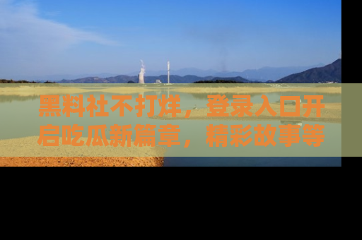 黑料社不打烊，登录入口开启吃瓜新篇章，精彩故事等你来发现！