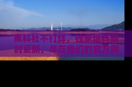 黑料社不打烊，独家爆料随时更新，尽在我们的官方网站网址！