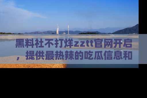 黑料社不打烊zztt官网开启，提供最热辣的吃瓜信息和黑料分享！