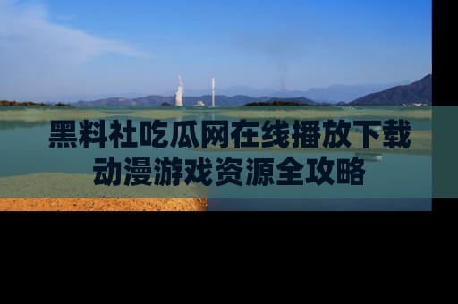 黑料社吃瓜网在线播放下载动漫游戏资源全攻略