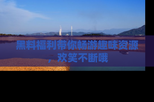 黑料福利带你畅游趣味资源,欢笑不断哦