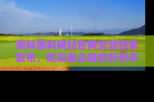 黑料黑料网站官网资源独家发布，吃瓜者必备的好帮手