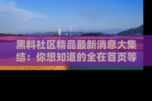 黑料社区精品最新消息大集结：你想知道的全在首页等你探索！