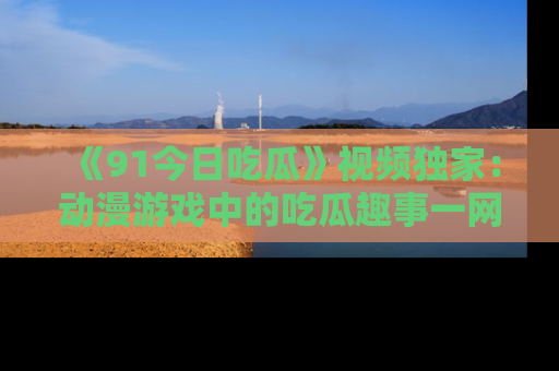 《91今日吃瓜》视频独家：动漫游戏中的吃瓜趣事一网打尽！