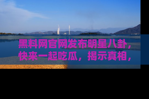 黑料网官网发布明星八卦，快来一起吃瓜，揭示真相，乐趣无穷！