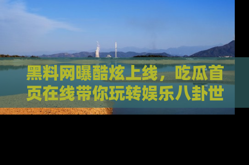 黑料网曝酷炫上线，吃瓜首页在线带你玩转娱乐八卦世界