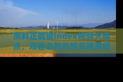 黑料正能量index视频大盘点，观看必看的娱乐圈黑暗与光明！