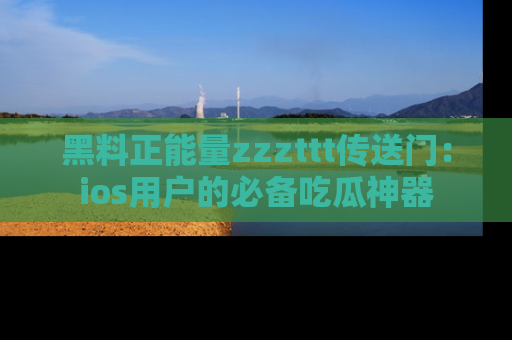 黑料正能量zzzttt传送门：ios用户的必备吃瓜神器