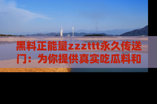 黑料正能量zzzttt永久传送门：为你提供真实吃瓜料和积极向上的能量