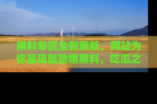 黑料专区全新更新，网站为你呈现最劲爆黑料，吃瓜之旅从这里开始！