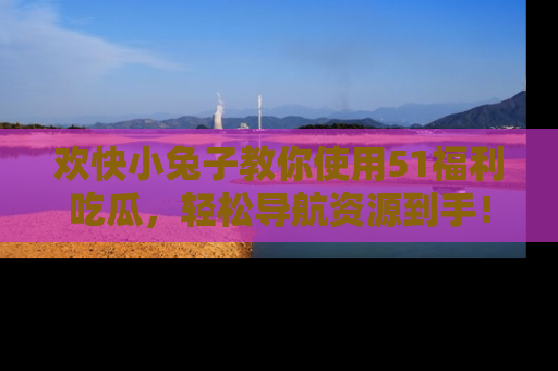 欢快小兔子教你使用51福利吃瓜，轻松导航资源到手！