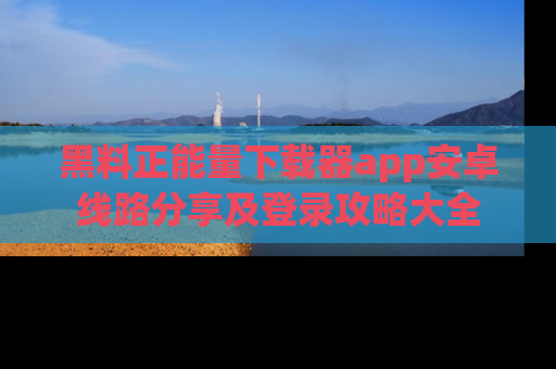 黑料正能量下载器app安卓线路分享及登录攻略大全