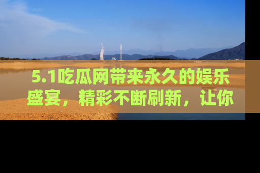 5.1吃瓜网带来永久的娱乐盛宴，精彩不断刷新，让你乐在其中