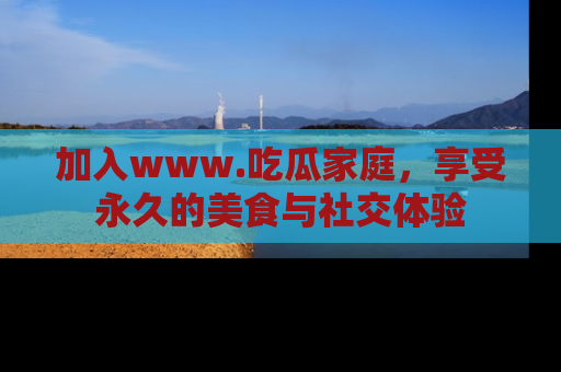 加入www.吃瓜家庭，享受永久的美食与社交体验
