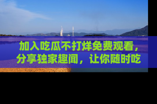 加入吃瓜不打烊免费观看，分享独家趣闻，让你随时吃瓜不停！