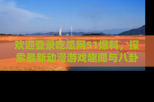欢迎登录吃瓜网51爆料，探索最新动漫游戏趣闻与八卦！