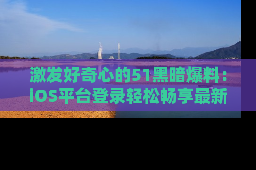 激发好奇心的51黑暗爆料：iOS平台登录轻松畅享最新八卦，刷新你的宠儿清单！