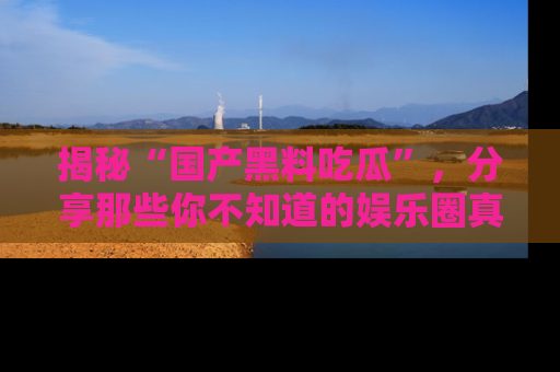 揭秘“国产黑料吃瓜”，分享那些你不知道的娱乐圈真实内幕！
