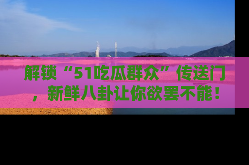 解锁“51吃瓜群众”传送门，新鲜八卦让你欲罢不能！
