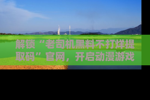 解锁“老司机黑料不打烊提取码”官网，开启动漫游戏的新次元之旅！