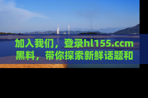 加入我们，登录hl155.ccm黑料，带你探索新鲜话题和黑料趣事！