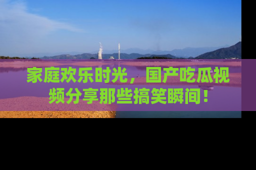 家庭欢乐时光，国产吃瓜视频分享那些搞笑瞬间！