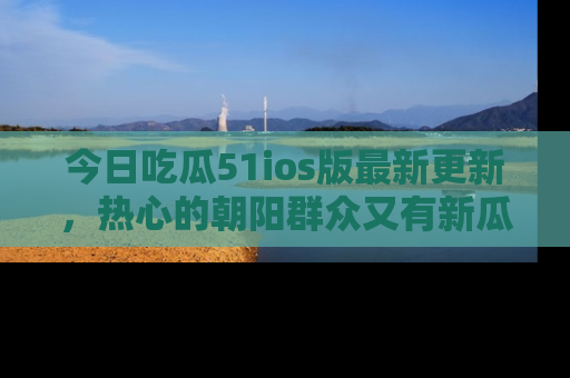 今日吃瓜51ios版最新更新，热心的朝阳群众又有新瓜要分享啦！