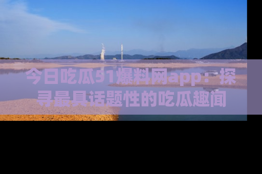 今日吃瓜51爆料网app：探寻最具话题性的吃瓜趣闻
