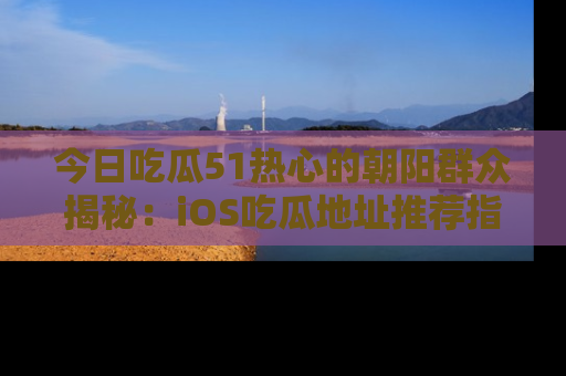 今日吃瓜51热心的朝阳群众揭秘：iOS吃瓜地址推荐指南！