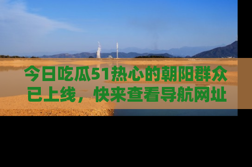 今日吃瓜51热心的朝阳群众已上线，快来查看导航网址，获取最新吃瓜资讯！