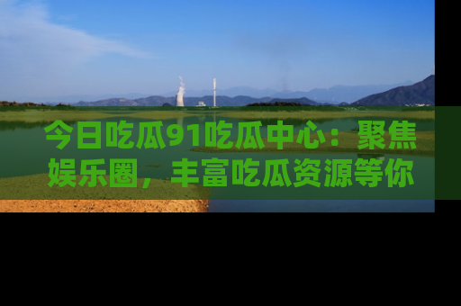今日吃瓜91吃瓜中心：聚焦娱乐圈，丰富吃瓜资源等你解锁