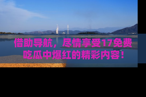 借助导航，尽情享受17免费吃瓜中爆红的精彩内容！