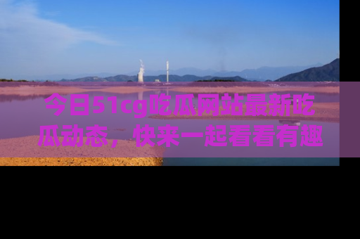 今日51cg吃瓜网站最新吃瓜动态，快来一起看看有趣的事情！