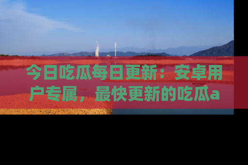 今日吃瓜每日更新：安卓用户专属，最快更新的吃瓜app值得拥有。