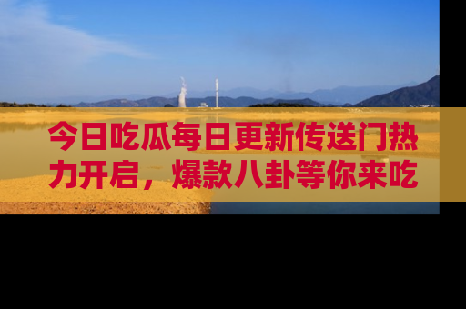 今日吃瓜每日更新传送门热力开启，爆款八卦等你来吃瓜