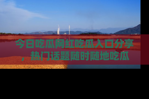 今日吃瓜网红吃瓜入口分享，热门话题随时随地吃瓜