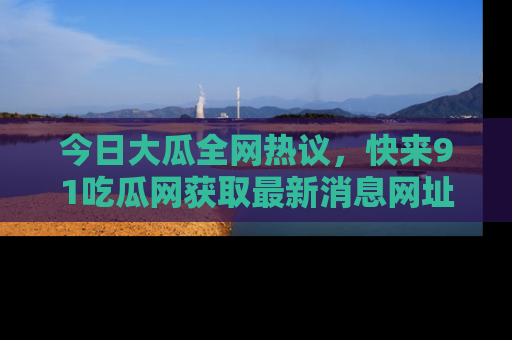 今日大瓜全网热议，快来91吃瓜网获取最新消息网址