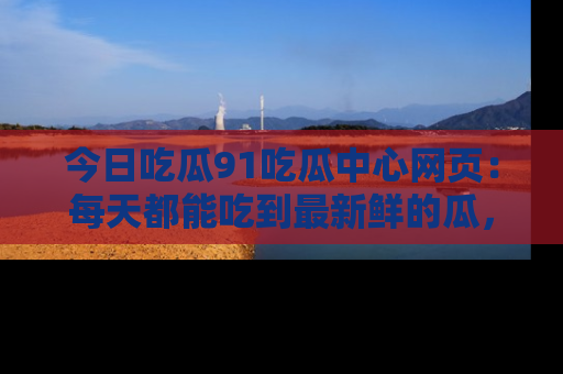 今日吃瓜91吃瓜中心网页：每天都能吃到最新鲜的瓜，八卦互动精彩无限！