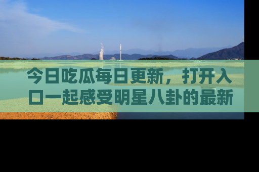 今日吃瓜每日更新，打开入口一起感受明星八卦的最新动态，别说我没告诉你哦！